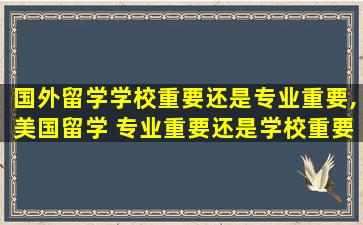 国外留学学校重要还是专业重要,美国留学 专业重要还是学校重要